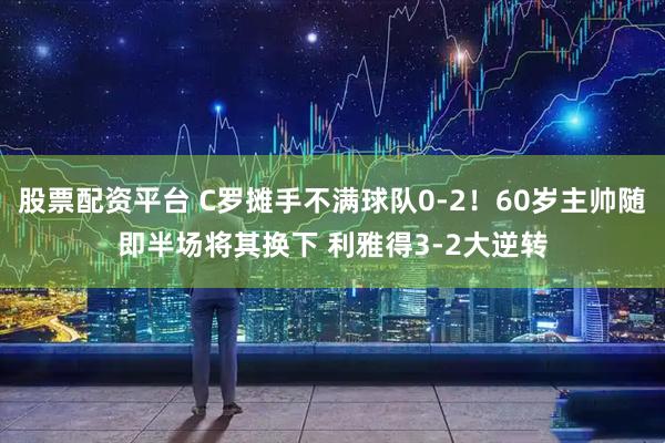 股票配资平台 C罗摊手不满球队0-2！60岁主帅随即半场将其换下 利雅得3-2大逆转