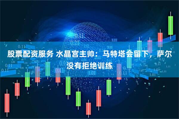 股票配资服务 水晶宫主帅：马特塔会留下，萨尔没有拒绝训练